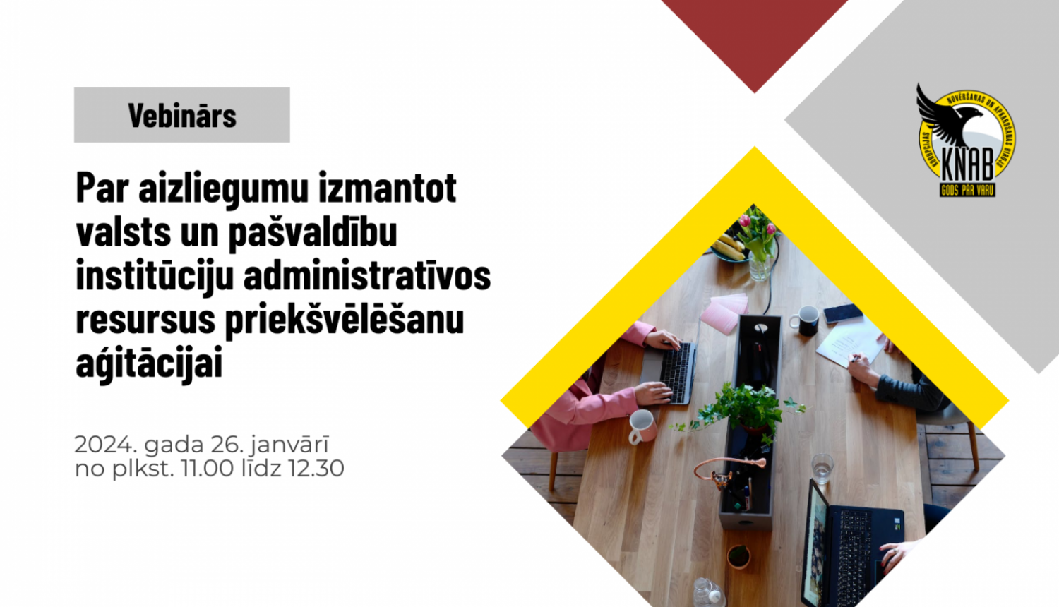 Kreisajā augšējā stūrī pelēkā kvadrātā ar melniem burtiem "Vebinārs". Zem tā uz balta fona ar melniem burtiem "Par aizliegumu izmantot valsts un pašvaldību institūciju administratīvos resursus priekšvēlēšanu aģitācijai". Zem tā ar pelēkiem burtiem - "2024. gada 26. janvārī no plkst. 11.00 līdz 12.30". Pa labi sarkans un pelēks krāsu laukums, KNAB logo. Zem tā - dzeltens krāsu laukums un attēls ar galdu, pie kura strādā trīs cilvēki.